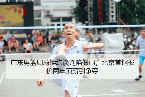 广东男篮周琦续约谈判陷僵局，北京首钢报价两年顶薪引争夺