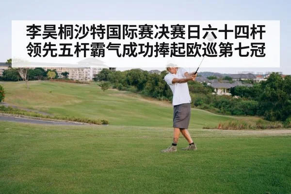 李昊桐沙特国际赛决赛日六十四杆领先五杆霸气成功捧起欧巡第七冠