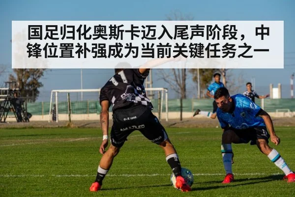 国足归化奥斯卡迈入尾声阶段，中锋位置补强成为当前关键任务之一